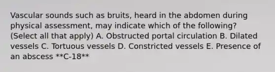 Vascular sounds such as bruits, heard in the abdomen during physical assessment, may indicate which of the following? (Select all that apply) A. Obstructed portal circulation B. Dilated vessels C. Tortuous vessels D. Constricted vessels E. Presence of an abscess **C-18**