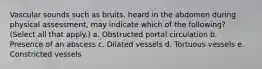 Vascular sounds such as bruits, heard in the abdomen during physical assessment, may indicate which of the following? (Select all that apply.) a. Obstructed portal circulation b. Presence of an abscess c. Dilated vessels d. Tortuous vessels e. Constricted vessels