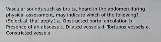 Vascular sounds such as bruits, heard in the abdomen during physical assessment, may indicate which of the following? (Select all that apply.) a. Obstructed portal circulation b. Presence of an abscess c. Dilated vessels d. Tortuous vessels e. Constricted vessels