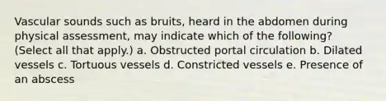 Vascular sounds such as bruits, heard in the abdomen during physical assessment, may indicate which of the following? (Select all that apply.) a. Obstructed portal circulation b. Dilated vessels c. Tortuous vessels d. Constricted vessels e. Presence of an abscess