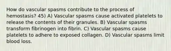 How do vascular spasms contribute to the process of hemostasis? 45) A) Vascular spasms cause activated platelets to release the contents of their granules. B) Vascular spasms transform fibrinogen into fibrin. C) Vascular spasms cause platelets to adhere to exposed collagen. D) Vascular spasms limit blood loss.