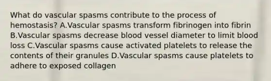 What do vascular spasms contribute to the process of hemostasis? A.Vascular spasms transform fibrinogen into fibrin B.Vascular spasms decrease blood vessel diameter to limit blood loss C.Vascular spasms cause activated platelets to release the contents of their granules D.Vascular spasms cause platelets to adhere to exposed collagen