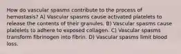 How do vascular spasms contribute to the process of hemostasis? A) Vascular spasms cause activated platelets to release the contents of their granules. B) Vascular spasms cause platelets to adhere to exposed collagen. C) Vascular spasms transform fibrinogen into fibrin. D) Vascular spasms limit blood loss.