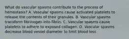 What do vascular spasms contribute to the process of hemostasis? A. Vascular spasms cause activated platelets to release the contents of their granules. B. Vascular spasms transform fibrinogen into fibrin. C. Vascular spasms cause platelets to adhere to exposed collagen. D. Vascular spasms decrease blood vessel diameter to limit blood loss