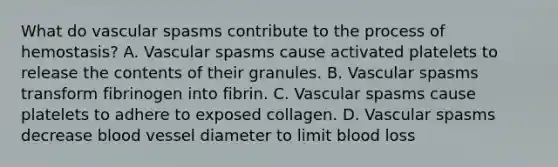 What do vascular spasms contribute to the process of hemostasis? A. Vascular spasms cause activated platelets to release the contents of their granules. B. Vascular spasms transform fibrinogen into fibrin. C. Vascular spasms cause platelets to adhere to exposed collagen. D. Vascular spasms decrease blood vessel diameter to limit blood loss