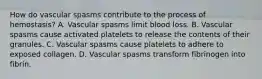 How do vascular spasms contribute to the process of hemostasis? A. Vascular spasms limit blood loss. B. Vascular spasms cause activated platelets to release the contents of their granules. C. Vascular spasms cause platelets to adhere to exposed collagen. D. Vascular spasms transform fibrinogen into fibrin.