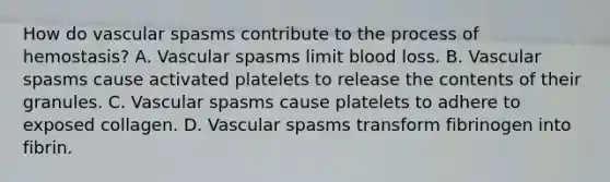 How do vascular spasms contribute to the process of hemostasis? A. Vascular spasms limit blood loss. B. Vascular spasms cause activated platelets to release the contents of their granules. C. Vascular spasms cause platelets to adhere to exposed collagen. D. Vascular spasms transform fibrinogen into fibrin.