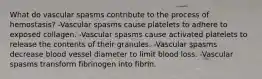 What do vascular spasms contribute to the process of hemostasis? -Vascular spasms cause platelets to adhere to exposed collagen. -Vascular spasms cause activated platelets to release the contents of their granules. -Vascular spasms decrease blood vessel diameter to limit blood loss. -Vascular spasms transform fibrinogen into fibrin.