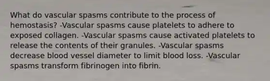 What do vascular spasms contribute to the process of hemostasis? -Vascular spasms cause platelets to adhere to exposed collagen. -Vascular spasms cause activated platelets to release the contents of their granules. -Vascular spasms decrease blood vessel diameter to limit blood loss. -Vascular spasms transform fibrinogen into fibrin.