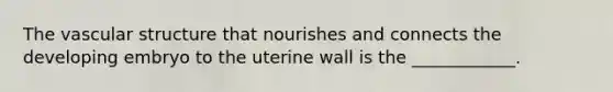 The vascular structure that nourishes and connects the developing embryo to the uterine wall is the ____________.