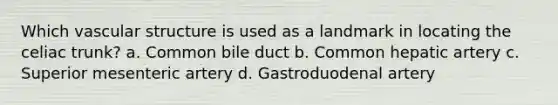 Which vascular structure is used as a landmark in locating the celiac trunk? a. Common bile duct b. Common hepatic artery c. Superior mesenteric artery d. Gastroduodenal artery