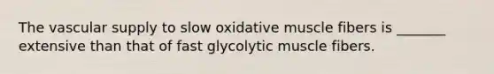 The vascular supply to slow oxidative muscle fibers is _______ extensive than that of fast glycolytic muscle fibers.