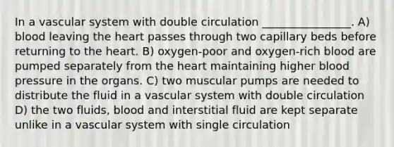 In a vascular system with double circulation ________________. A) blood leaving the heart passes through two capillary beds before returning to the heart. B) oxygen-poor and oxygen-rich blood are pumped separately from the heart maintaining higher blood pressure in the organs. C) two muscular pumps are needed to distribute the fluid in a vascular system with double circulation D) the two fluids, blood and interstitial fluid are kept separate unlike in a vascular system with single circulation