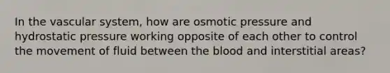 In the vascular system, how are osmotic pressure and hydrostatic pressure working opposite of each other to control the movement of fluid between the blood and interstitial areas?