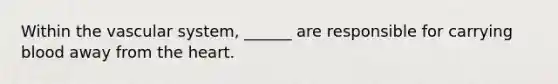 Within the vascular system, ______ are responsible for carrying blood away from the heart.