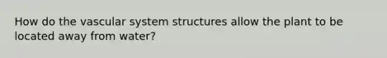 How do the vascular system structures allow the plant to be located away from water?