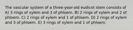 The vascular system of a three-year-old eudicot stem consists of A) 3 rings of xylem and 3 of phloem. B) 2 rings of xylem and 2 of phloem. C) 2 rings of xylem and 1 of phloem. D) 2 rings of xylem and 3 of phloem. E) 3 rings of xylem and 1 of phloem.