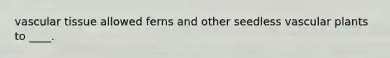 vascular tissue allowed ferns and other seedless vascular plants to ____.