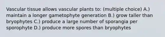 Vascular tissue allows vascular plants to: (multiple choice) A.) maintain a longer gametophyte generation B.) grow taller than bryophytes C.) produce a large number of sporangia per sporophyte D.) produce more spores than bryophytes