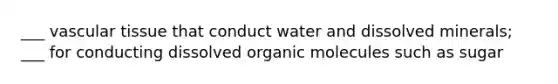 ___ vascular tissue that conduct water and dissolved minerals; ___ for conducting dissolved organic molecules such as sugar