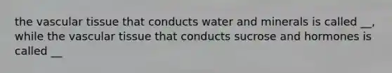 the vascular tissue that conducts water and minerals is called __, while the vascular tissue that conducts sucrose and hormones is called __