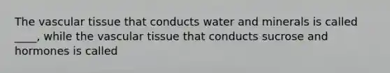 The vascular tissue that conducts water and minerals is called ____, while the vascular tissue that conducts sucrose and hormones is called