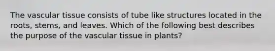 The vascular tissue consists of tube like structures located in the roots, stems, and leaves. Which of the following best describes the purpose of the vascular tissue in plants?