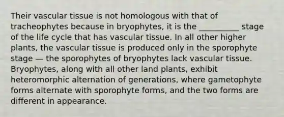 Their vascular tissue is not homologous with that of tracheophytes because in bryophytes, it is the __________ stage of the life cycle that has vascular tissue. In all other higher plants, the vascular tissue is produced only in the sporophyte stage — the sporophytes of bryophytes lack vascular tissue. Bryophytes, along with all other land plants, exhibit heteromorphic alternation of generations, where gametophyte forms alternate with sporophyte forms, and the two forms are different in appearance.