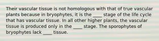 Their vascular tissue is not homologous with that of true vascular plants because in bryophytes, it is the ____ stage of the life cycle that has vascular tissue. In all other higher plants, the vascular tissue is produced only in the ____ stage. The sporophytes of bryophytes lack ____ tissue.