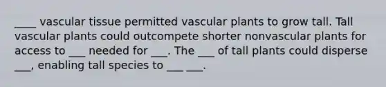 ____ vascular tissue permitted vascular plants to grow tall. Tall vascular plants could outcompete shorter nonvascular plants for access to ___ needed for ___. The ___ of tall plants could disperse ___, enabling tall species to ___ ___.