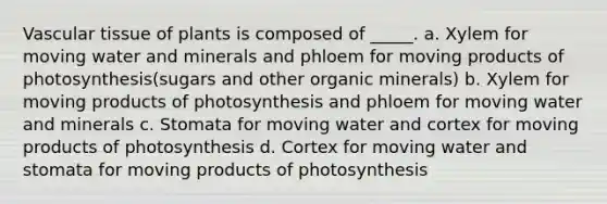 <a href='https://www.questionai.com/knowledge/k1HVFq17mo-vascular-tissue' class='anchor-knowledge'>vascular tissue</a> of plants is composed of _____. a. Xylem for moving water and minerals and phloem for moving products of photosynthesis(sugars and other organic minerals) b. Xylem for moving products of photosynthesis and phloem for moving water and minerals c. Stomata for moving water and cortex for moving products of photosynthesis d. Cortex for moving water and stomata for moving products of photosynthesis