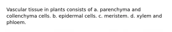 Vascular tissue in plants consists of a. parenchyma and collenchyma cells. b. epidermal cells. c. meristem. d. xylem and phloem.