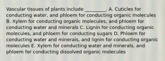 Vascular tissues of plants include _________. A. Cuticles for conducting water, and phloem for conducting organic molecules B. Xylem for conducting organic molecules, and phloem for conducting water and minerals C. Lignin for conducting organic molecules, and phloem for conducting sugars D. Phloem for conducting water and minerals, and lignin for conducting organic molecules E. Xylem for conducting water and minerals, and phloem for conducting dissolved organic molecules