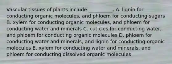 Vascular tissues of plants include __________. A. lignin for conducting organic molecules, and phloem for conducting sugars B. xylem for conducting organic molecules, and phloem for conducting water and minerals C. cuticles for conducting water, and phloem for conducting organic molecules D. phloem for conducting water and minerals, and lignin for conducting organic molecules E. xylem for conducting water and minerals, and phloem for conducting dissolved organic molecules