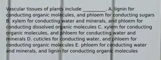 <a href='https://www.questionai.com/knowledge/k1HVFq17mo-vascular-tissue' class='anchor-knowledge'>vascular tissue</a>s of plants include __________. A. lignin for conducting <a href='https://www.questionai.com/knowledge/kjUwUacPFG-organic-molecules' class='anchor-knowledge'>organic molecules</a>, and phloem for conducting sugars B. xylem for conducting water and minerals, and phloem for conducting dissolved organic molecules C. xylem for conducting organic molecules, and phloem for conducting water and minerals D. cuticles for conducting water, and phloem for conducting organic molecules E. phloem for conducting water and minerals, and lignin for conducting organic molecules