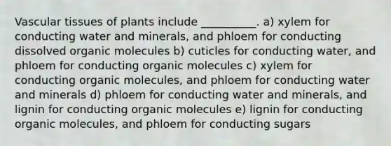 <a href='https://www.questionai.com/knowledge/k1HVFq17mo-vascular-tissue' class='anchor-knowledge'>vascular tissue</a>s of plants include __________. a) xylem for conducting water and minerals, and phloem for conducting dissolved <a href='https://www.questionai.com/knowledge/kjUwUacPFG-organic-molecules' class='anchor-knowledge'>organic molecules</a> b) cuticles for conducting water, and phloem for conducting organic molecules c) xylem for conducting organic molecules, and phloem for conducting water and minerals d) phloem for conducting water and minerals, and lignin for conducting organic molecules e) lignin for conducting organic molecules, and phloem for conducting sugars