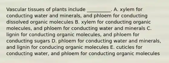 Vascular tissues of plants include __________. A. xylem for conducting water and minerals, and phloem for conducting dissolved organic molecules B. xylem for conducting organic molecules, and phloem for conducting water and minerals C. lignin for conducting organic molecules, and phloem for conducting sugars D. phloem for conducting water and minerals, and lignin for conducing organic molecules E. cuticles for conducting water, and phloem for conducting organic molecules ​