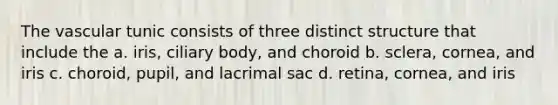 The vascular tunic consists of three distinct structure that include the a. iris, ciliary body, and choroid b. sclera, cornea, and iris c. choroid, pupil, and lacrimal sac d. retina, cornea, and iris