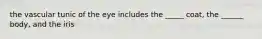 the vascular tunic of the eye includes the _____ coat, the ______ body, and the iris