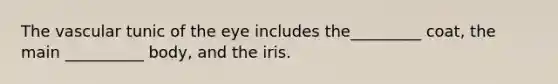 The vascular tunic of the eye includes the_________ coat, the main __________ body, and the iris.