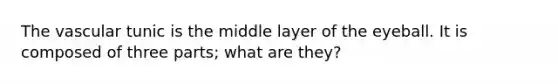 The vascular tunic is the middle layer of the eyeball. It is composed of three parts; what are they?