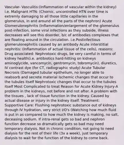 Vascular- Vasculitis:(Inflammation of vascular within the kidney) i.e. Malignant HTN: (Chornic, uncontrolled HTN over time is extremly damaging to all those little capillaries in the glomerulus, in and around all the parts of the nephron) Acute Glomerulonephritis (Inflammation/enlargement of the glomerulus post-infection, some viral infections as they subside, illness decreases will see this disorder, b/c of antibodies complexes that are floating around in the circulation. i.e.Postinfectious glomerulonephritis caused by an antibody Acute interstitial nephritis: (Inflammation of actual tissue of the cells), reasons: Drug associated: Nephrotoxic drugs, be very careful in terms of kidney health(i.e. antibiotics hard-hitting on kidneys aminoglycide, vancomycin, gentromycin, tobromycin), diuretics, IV contrast dye (for CT, radiographic study) Acute Tubular Necrosis (Damaged tubular epithelium, no longer able to reabsorb and secrete material Ischemic changes that occur to the tubules itself Nephrotoxic changes that occur to the tubules itself Most Complicated to treat Reason for Acute Kidney Injury-A problem in the kidneys, not before and not after. A problem with the tissues , lack of tissue function in the kidney. Caused by actual disease or injury in the kidney itself. Treatment: Supportive Care: Flushing nephrotoxic substance out of kidneys through IV hydration, very strict I/O's (Watching how much fluid is put in as compared to how much the kidney is making, no salt, deceasing sodium. If intra-renal gets so bad and nephron function decrease so dramatically gets so bad may need temporary dialysis. Not in chronic condition, not going to need dialysis for the rest of their life (3x a week), just temporary dialysis to wait for the function of the kidney to come back.