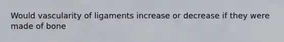 Would vascularity of ligaments increase or decrease if they were made of bone