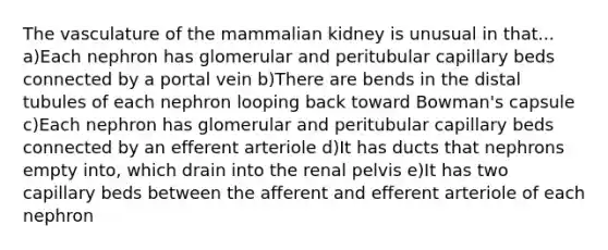 The vasculature of the mammalian kidney is unusual in that... a)Each nephron has glomerular and peritubular capillary beds connected by a portal vein b)There are bends in the distal tubules of each nephron looping back toward Bowman's capsule c)Each nephron has glomerular and peritubular capillary beds connected by an efferent arteriole d)It has ducts that nephrons empty into, which drain into the renal pelvis e)It has two capillary beds between the afferent and efferent arteriole of each nephron