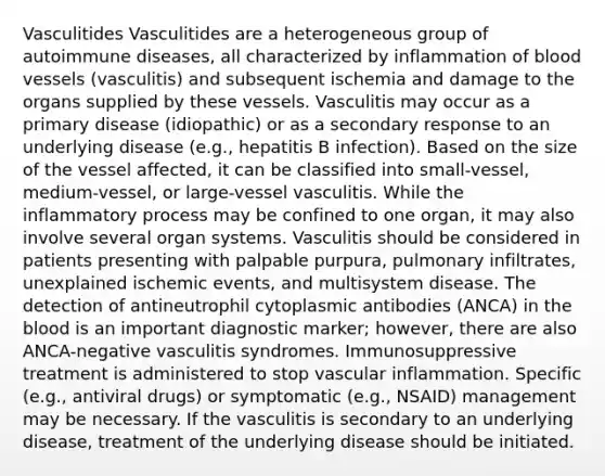 Vasculitides Vasculitides are a heterogeneous group of autoimmune diseases, all characterized by inflammation of blood vessels (vasculitis) and subsequent ischemia and damage to the organs supplied by these vessels. Vasculitis may occur as a primary disease (idiopathic) or as a secondary response to an underlying disease (e.g., hepatitis B infection). Based on the size of the vessel affected, it can be classified into small-vessel, medium-vessel, or large-vessel vasculitis. While the inflammatory process may be confined to one organ, it may also involve several organ systems. Vasculitis should be considered in patients presenting with palpable purpura, pulmonary infiltrates, unexplained ischemic events, and multisystem disease. The detection of antineutrophil cytoplasmic antibodies (ANCA) in the blood is an important diagnostic marker; however, there are also ANCA-negative vasculitis syndromes. Immunosuppressive treatment is administered to stop vascular inflammation. Specific (e.g., antiviral drugs) or symptomatic (e.g., NSAID) management may be necessary. If the vasculitis is secondary to an underlying disease, treatment of the underlying disease should be initiated.