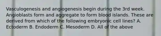 Vasculogenesis and angiogenesis begin during the 3rd week. Angioblasts form and aggregate to form blood islands. These are derived from which of the following embryonic cell lines? A. Ectoderm B. Endoderm C. Mesoderm D. All of the above