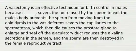 A vasectomy is an effective technique for birth control in males because it _____. severs the route used by the sperm to exit the male's body prevents the sperm from moving from the epididymis to the vas deferens severs the capillaries to the spermatozoa, which then die causes the prostate gland to enlarge and seal off the ejaculatory duct reduces the alkaline secretions in the semen, and the sperm are then destroyed in the female reproductive tract