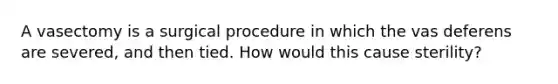 A vasectomy is a surgical procedure in which the vas deferens are severed, and then tied. How would this cause sterility?