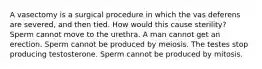 A vasectomy is a surgical procedure in which the vas deferens are severed, and then tied. How would this cause sterility? Sperm cannot move to the urethra. A man cannot get an erection. Sperm cannot be produced by meiosis. The testes stop producing testosterone. Sperm cannot be produced by mitosis.