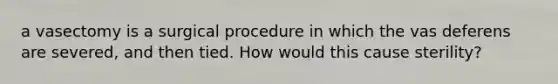 a vasectomy is a surgical procedure in which the vas deferens are severed, and then tied. How would this cause sterility?